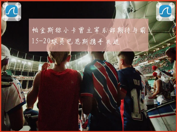 帕金斯称小卡曾主宰东部期待与前15-20球员巴恩斯携手共进