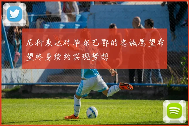 尼科表达对毕尔巴鄂的忠诚愿望希望终身续约实现梦想