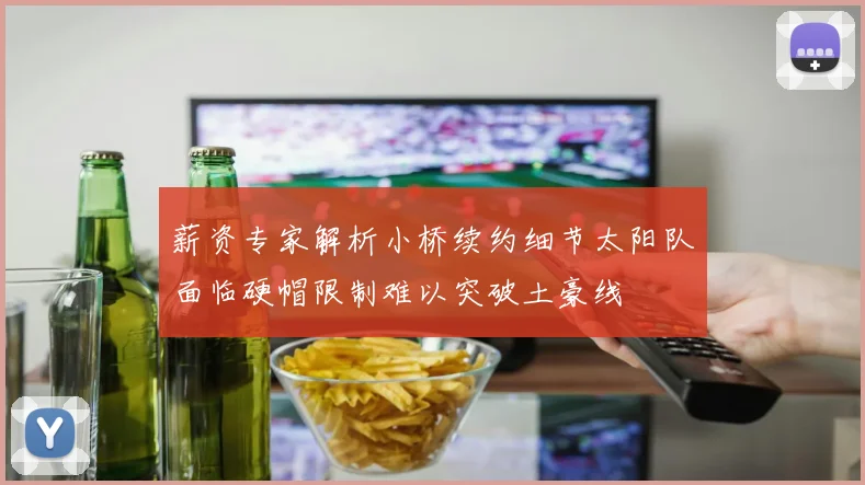 薪资专家解析小桥续约细节太阳队面临硬帽限制难以突破土豪线