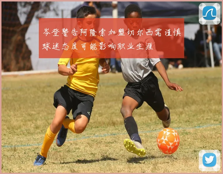 岑登警告阿隆索加盟切尔西需谨慎球迷态度可能影响职业生涯