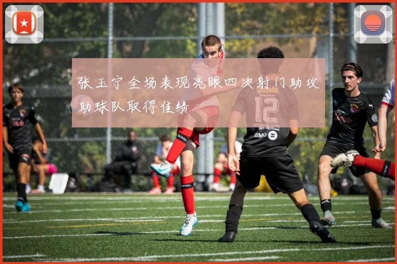 张玉宁全场表现亮眼四次射门助攻助球队取得佳绩