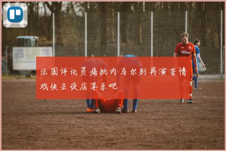 法国评论员痛批内马尔别再演苦情戏快去夜店享乐吧