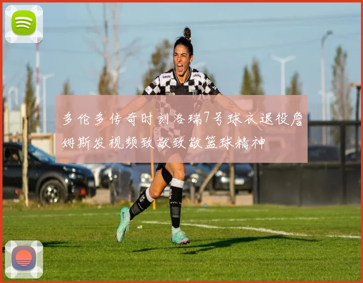 多伦多传奇时刻洛瑞7号球衣退役詹姆斯发视频致敬致敬篮球精神