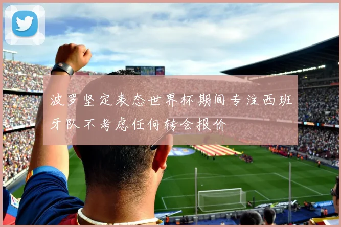 波罗坚定表态世界杯期间专注西班牙队不考虑任何转会报价