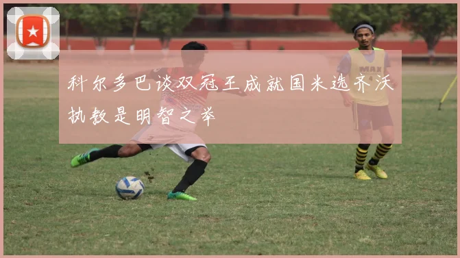 科尔多巴谈双冠王成就国米选齐沃执教是明智之举