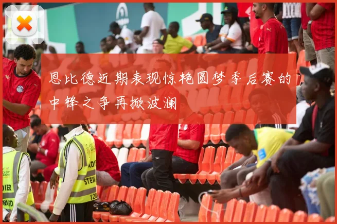 恩比德近期表现惊艳圆梦季后赛的中锋之争再掀波澜