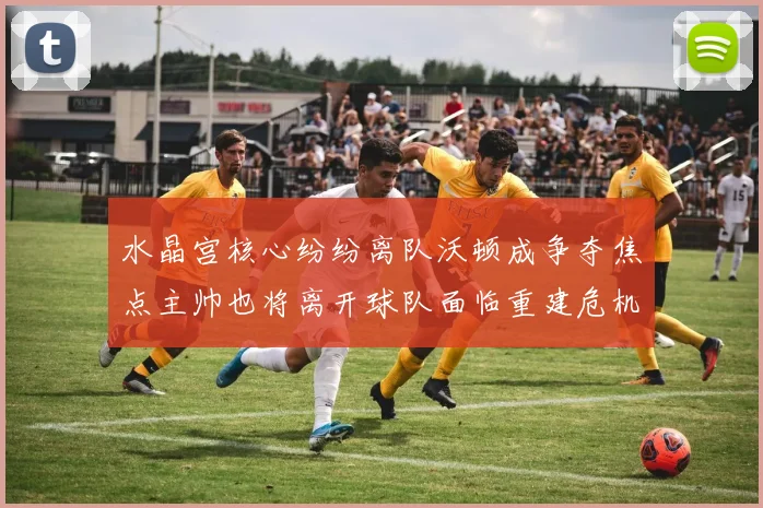 水晶宫核心纷纷离队沃顿成争夺焦点主帅也将离开球队面临重建危机
