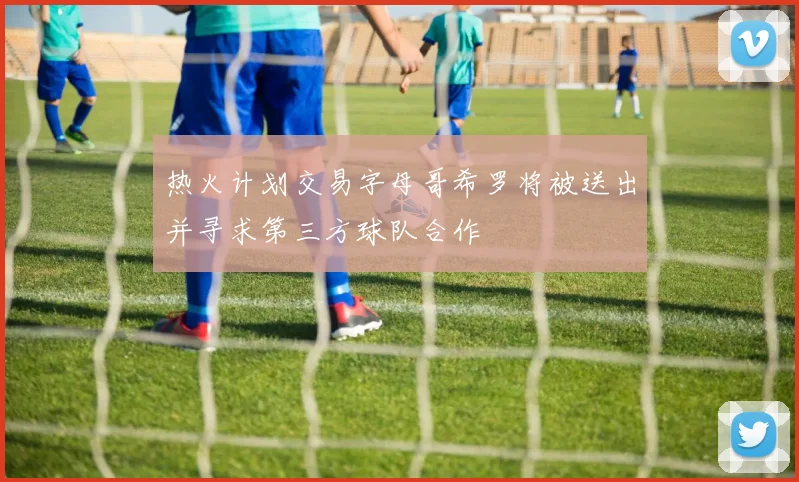 热火计划交易字母哥希罗将被送出并寻求第三方球队合作