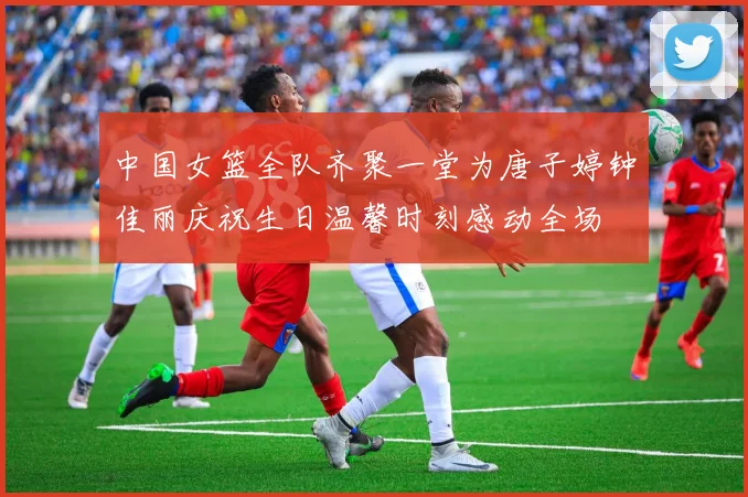 中国女篮全队齐聚一堂为唐子婷钟佳丽庆祝生日温馨时刻感动全场