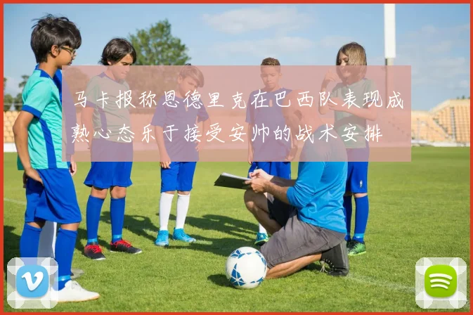 马卡报称恩德里克在巴西队表现成熟心态乐于接受安帅的战术安排