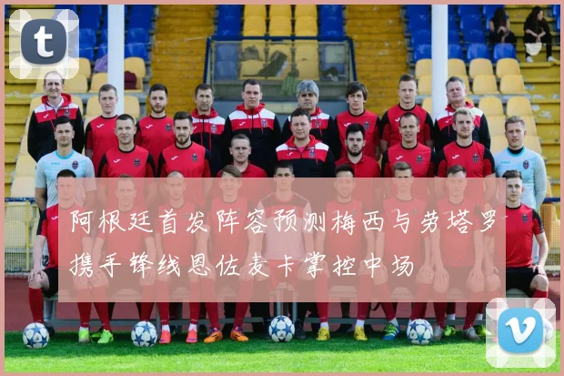 阿根廷首发阵容预测梅西与劳塔罗携手锋线恩佐麦卡掌控中场