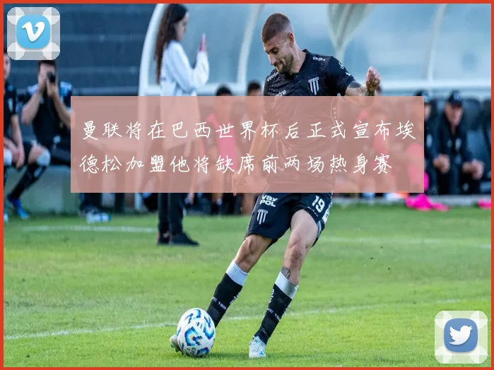 曼联将在巴西世界杯后正式宣布埃德松加盟他将缺席前两场热身赛