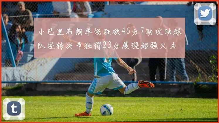 小巴里布朗单场狂砍46分7助攻助球队逆转次节独得23分展现超强火力