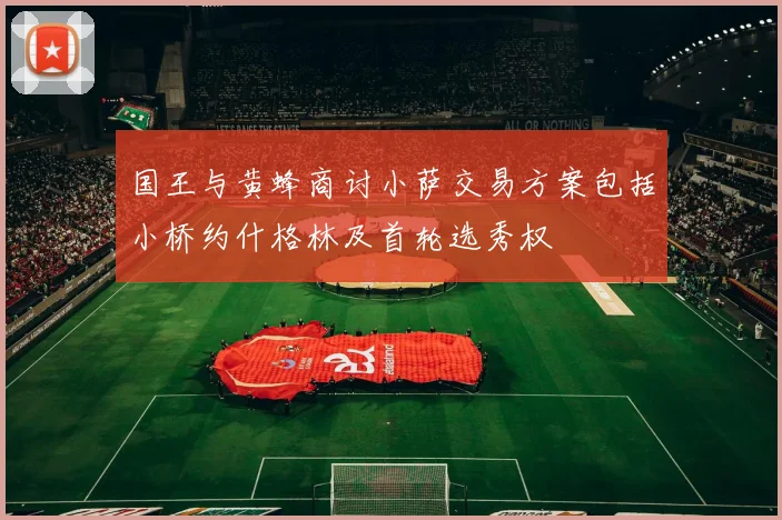 国王与黄蜂商讨小萨交易方案包括小桥约什格林及首轮选秀权