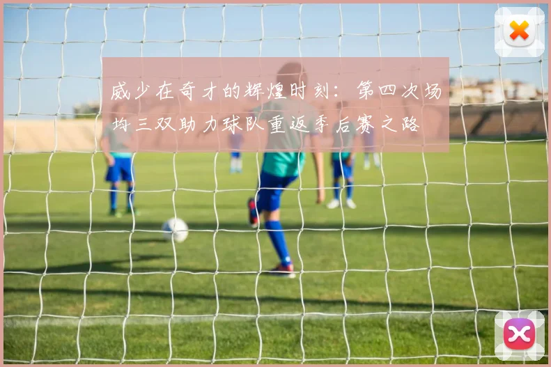 威少在奇才的辉煌时刻：第四次场均三双助力球队重返季后赛之路