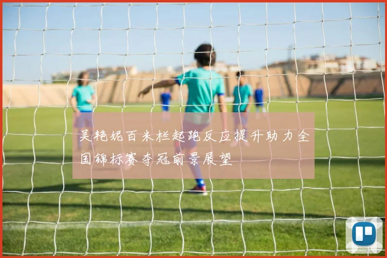 吴艳妮百米栏起跑反应提升助力全国锦标赛夺冠前景展望