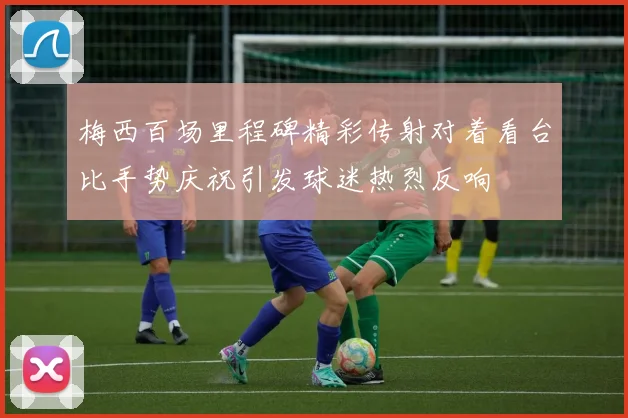 梅西百场里程碑精彩传射对着看台比手势庆祝引发球迷热烈反响