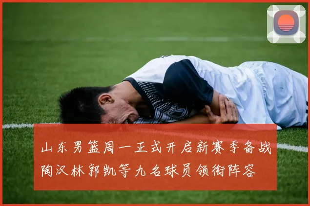 山东男篮周一正式开启新赛季备战陶汉林郭凯等九名球员领衔阵容