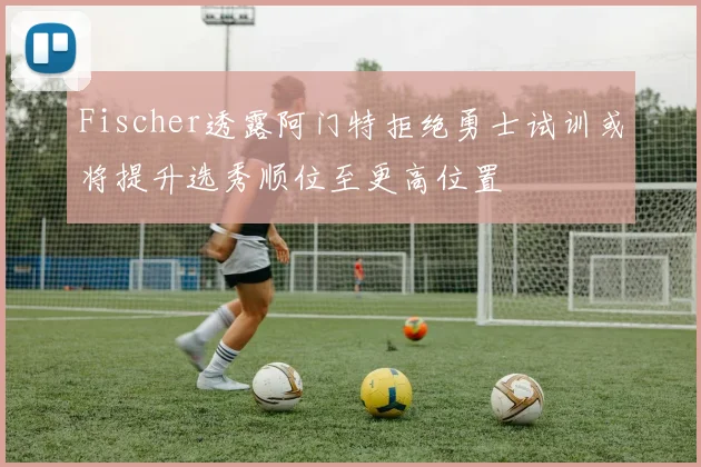 Fischer透露阿门特拒绝勇士试训或将提升选秀顺位至更高位置