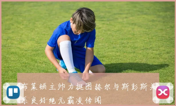 布莱顿主帅力挺图赫尔与斯彭斯关系良好绝无霸凌传闻