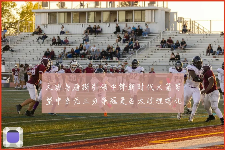 文班与唐斯引领中锋新时代火箭寄望申京无三分争冠是否太过理想化