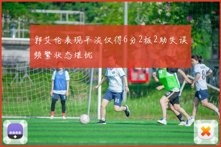 郭艾伦表现平淡仅得6分2板2助失误频繁状态堪忧