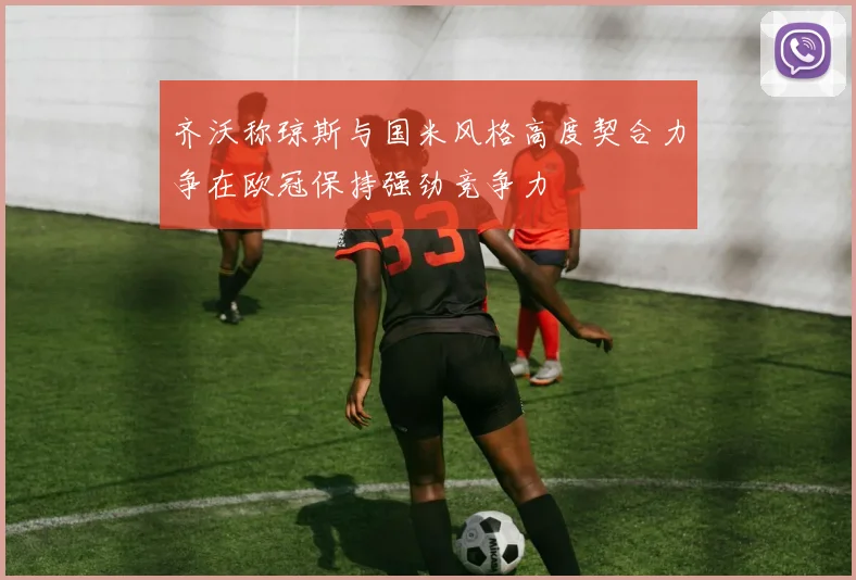 齐沃称琼斯与国米风格高度契合力争在欧冠保持强劲竞争力