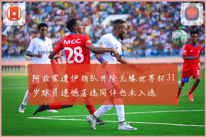 阿兹蒙遭伊朗队开除无缘世界杯31岁球员遗憾落选同伴也未入选