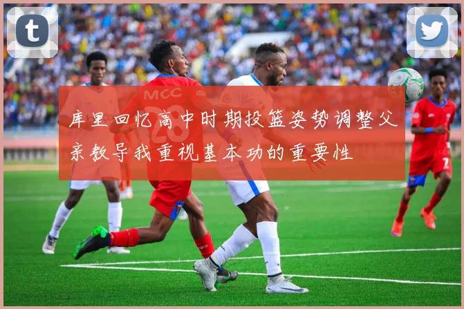 库里回忆高中时期投篮姿势调整父亲教导我重视基本功的重要性