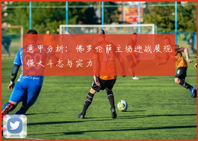 意甲分析：佛罗伦萨主场迎战展现强大斗志与实力