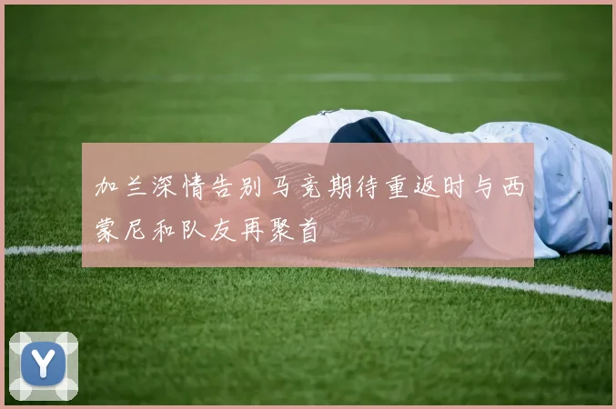 加兰深情告别马竞期待重返时与西蒙尼和队友再聚首