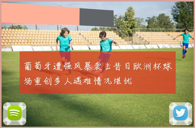葡萄牙遭强风暴袭击昔日欧洲杯球场重创多人遇难情况堪忧