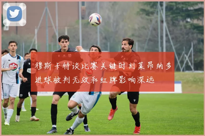 穆斯卡特谈比赛关键时刻莱昂纳多进球被判无效和红牌影响深远